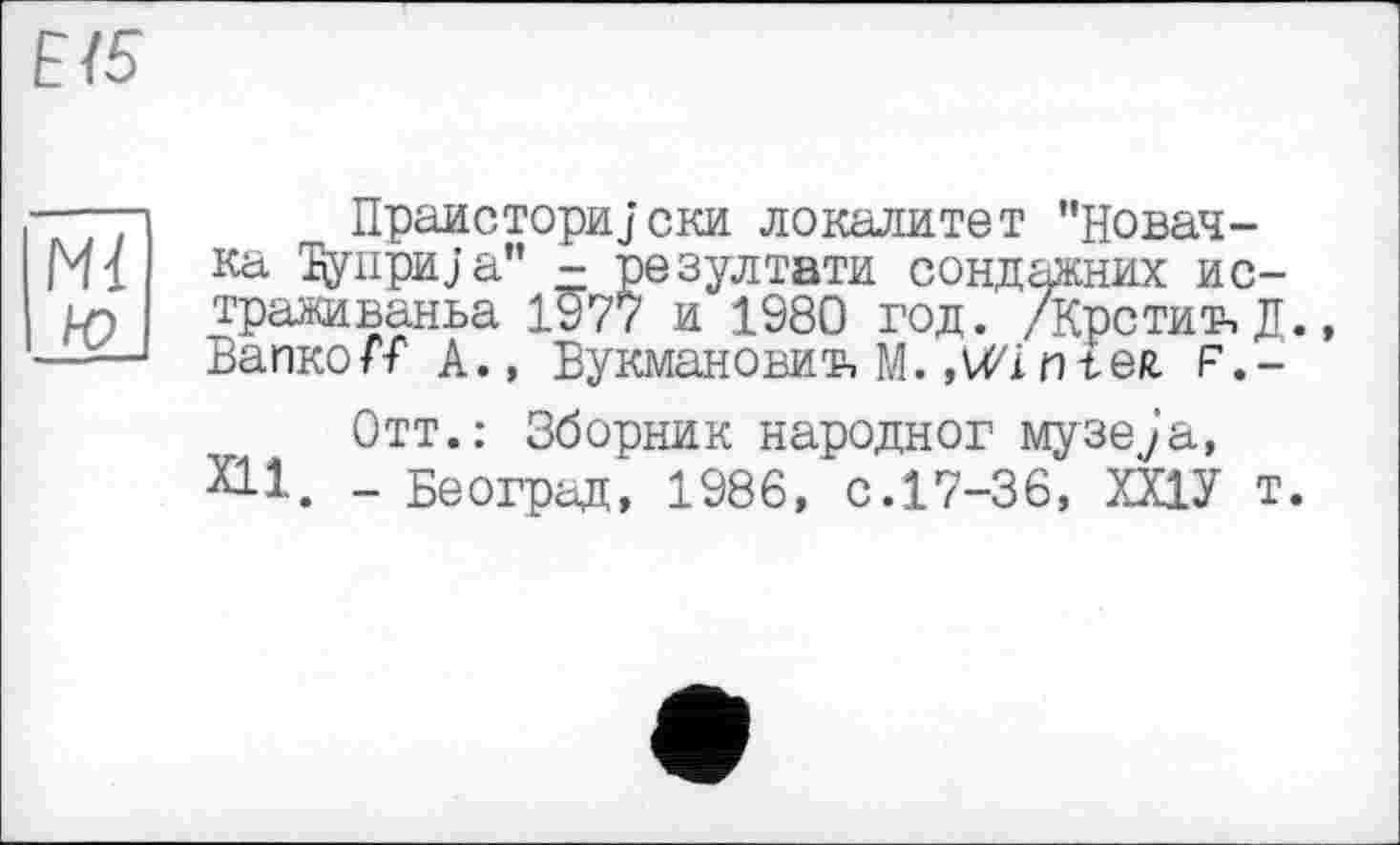 ﻿Е/5
Mi Ю
ПраисториJски локалитет "Новачка Дупри;а" - резултати сондажних ис-траживаньа 1^77 и 1980 год. /Кретин Д., Вапко/Т А., Вукмановиъ М. »MZinteR F.-
Отт.: Зборник народног музе^’а, XII. _ Београд, 1986, с.17-36, ХХ1У т.